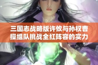 三国志战略版许攸与孙权曹操组队挑战全红阵容的实力解析