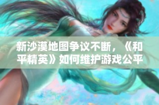 新沙漠地图争议不断，《和平精英》如何维护游戏公平性