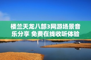 楼兰天龙八部3网游场景音乐分享 免费在线收听体验