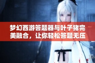 梦幻西游答题器与叶子猪完美融合，让你轻松答题无压力