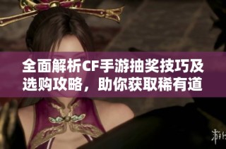 全面解析CF手游抽奖技巧及选购攻略，助你获取稀有道具