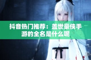 抖音热门推荐：盖世豪侠手游的全名是什么呢