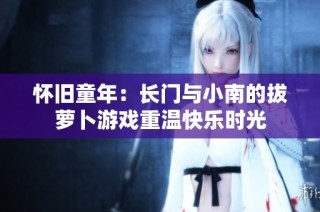 怀旧童年：长门与小南的拔萝卜游戏重温快乐时光