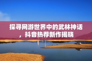 探寻网游世界中的武林神话，抖音热荐新作揭晓