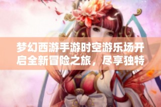 梦幻西游手游时空游乐场开启全新冒险之旅，尽享独特游戏魅力
