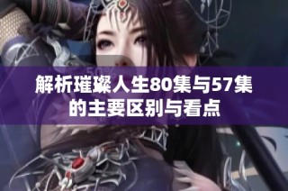 解析璀璨人生80集与57集的主要区别与看点