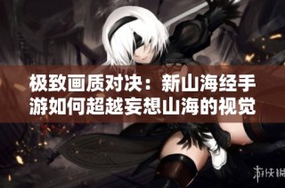 极致画质对决：新山海经手游如何超越妄想山海的视觉体验