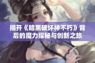 揭开《暗黑破坏神不朽》背后的魔力探秘与创新之旅