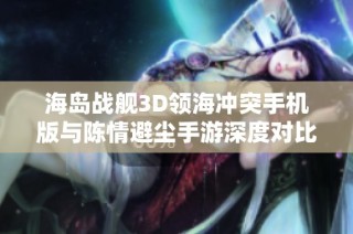 海岛战舰3D领海冲突手机版与陈情避尘手游深度对比分析
