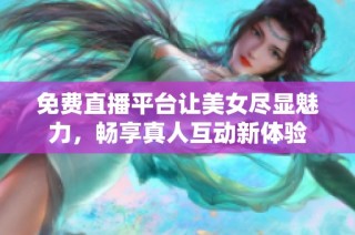 免费直播平台让美女尽显魅力，畅享真人互动新体验