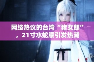 网络热议的台湾“猪女郎”，21寸水蛇腰引发热潮