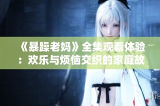 《暴躁老妈》全集观看体验：欢乐与烦恼交织的家庭故事