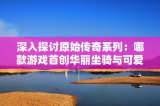 深入探讨原始传奇系列：哪款游戏首创华丽坐骑与可爱元素