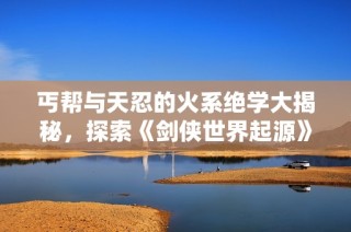丐帮与天忍的火系绝学大揭秘，探索《剑侠世界起源》的武林奥秘