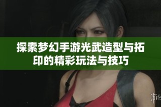 探索梦幻手游光武造型与拓印的精彩玩法与技巧