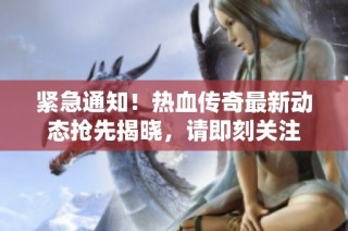 紧急通知！热血传奇最新动态抢先揭晓，请即刻关注