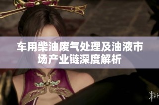 车用柴油废气处理及油液市场产业链深度解析
