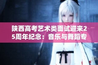 陕西高考艺术类面试迎来25周年纪念：音乐与舞蹈专业统考解析