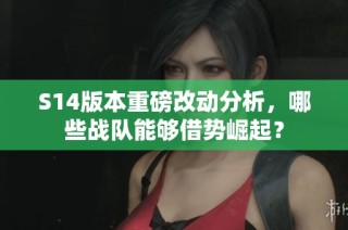 S14版本重磅改动分析，哪些战队能够借势崛起？
