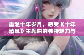 重温十年岁月，感受《十年清风》主题曲的独特魅力与深情回忆