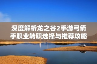 深度解析龙之谷2手游弓箭手职业转职选择与推荐攻略