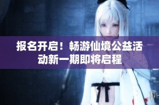 报名开启！畅游仙境公益活动新一期即将启程