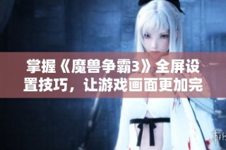 掌握《魔兽争霸3》全屏设置技巧，让游戏画面更加完美生动