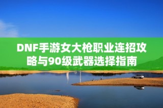 DNF手游女大枪职业连招攻略与90级武器选择指南