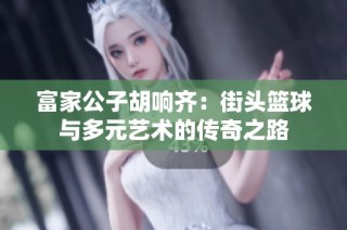 富家公子胡响齐：街头篮球与多元艺术的传奇之路