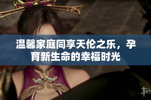 温馨家庭同享天伦之乐，孕育新生命的幸福时光