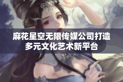 麻花星空无限传媒公司打造多元文化艺术新平台