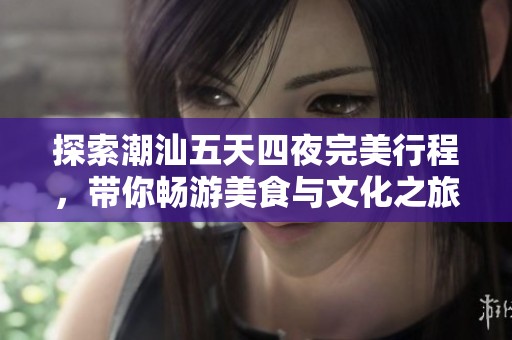 探索潮汕五天四夜完美行程，带你畅游美食与文化之旅