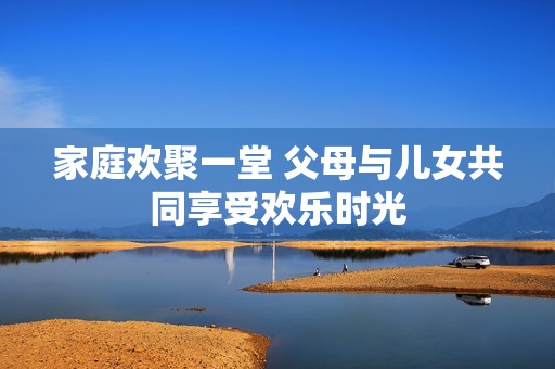 家庭欢聚一堂 父母与儿女共同享受欢乐时光