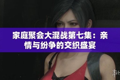 家庭聚会大混战第七集：亲情与纷争的交织盛宴
