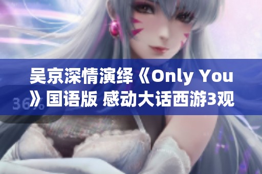 吴京深情演绎《Only You》国语版 感动大话西游3观众心弦