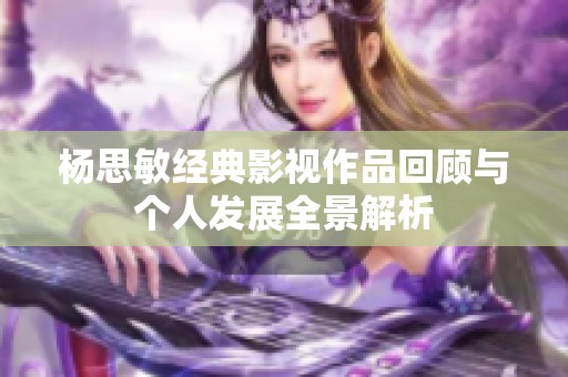 杨思敏经典影视作品回顾与个人发展全景解析